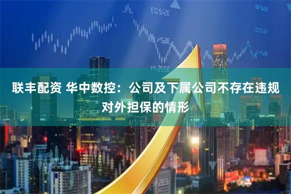 联丰配资 华中数控：公司及下属公司不存在违规对外担保的情形