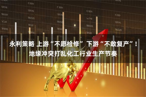 永利策略 上游“不愿检修” 下游“不敢复产”！地缘冲突打乱化工行业生产节奏