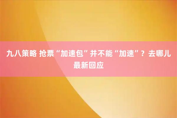 九八策略 抢票“加速包”并不能“加速”？去哪儿最新回应