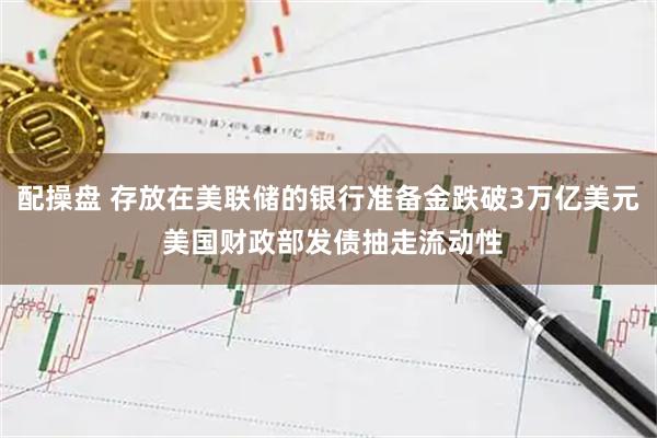 配操盘 存放在美联储的银行准备金跌破3万亿美元 美国财政部发债抽走流动性