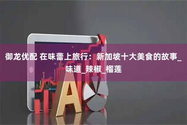 御龙优配 在味蕾上旅行：新加坡十大美食的故事_味道_辣椒_榴莲