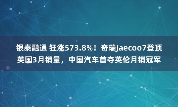 银泰融通 狂涨573.8%!奇瑞Jaecoo7登顶英国3月销量,中国汽车首夺英伦月销冠军