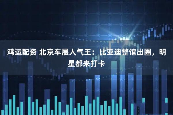 鸿运配资 北京车展人气王：比亚迪整馆出圈，明星都来打卡
