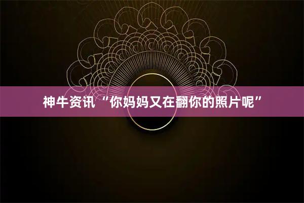 神牛资讯 “你妈妈又在翻你的照片呢”