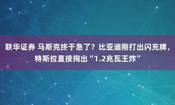 联华证券 马斯克终于急了？比亚迪刚打出闪充牌，特斯拉直接掏出“1.2兆瓦王炸”
