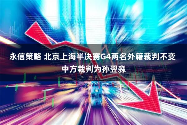 永信策略 北京上海半决赛G4两名外籍裁判不变 中方裁判为孙翌淼