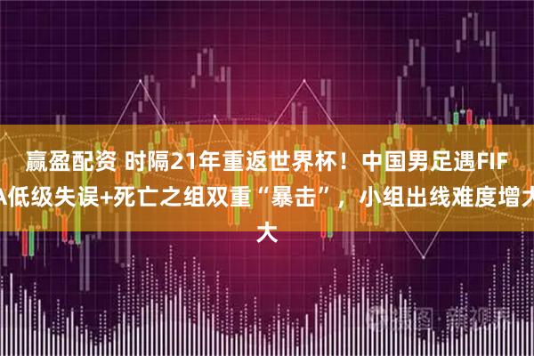 赢盈配资 时隔21年重返世界杯！中国男足遇FIFA低级失误+死亡之组双重“暴击”，小组出线难度增大