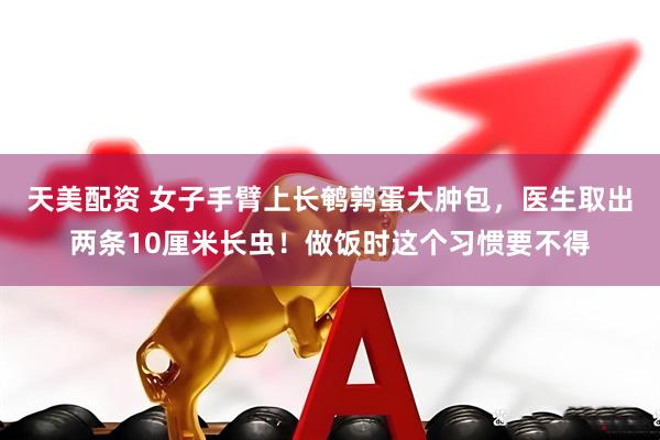 天美配资 女子手臂上长鹌鹑蛋大肿包，医生取出两条10厘米长虫！做饭时这个习惯要不得