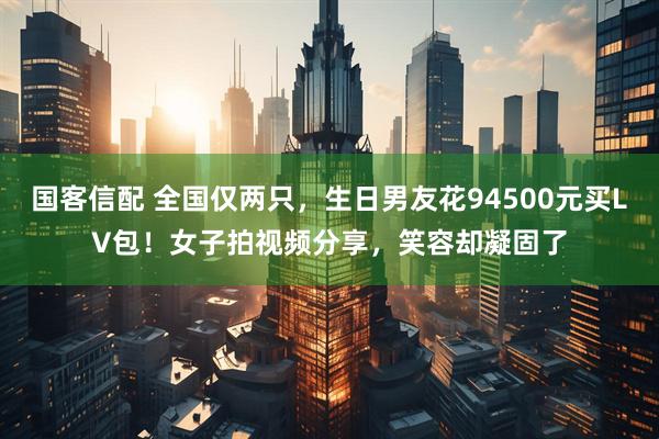 国客信配 全国仅两只，生日男友花94500元买LV包！女子拍视频分享，笑容却凝固了