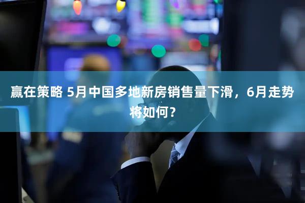 赢在策略 5月中国多地新房销售量下滑,6月走势将如何?