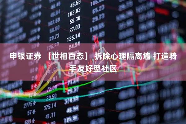 申银证券 【世相百态】 拆除心理隔离墙 打造骑手友好型社区