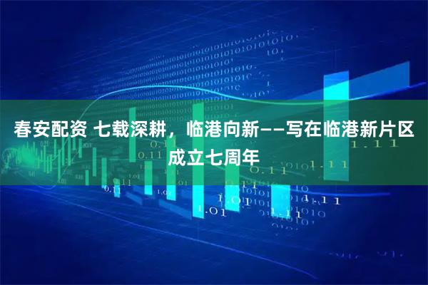春安配资 七载深耕，临港向新——写在临港新片区成立七周年