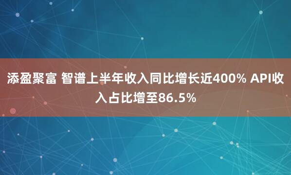 添盈聚富 智谱上半年收入同比增长近400% API收入占比增至86.5%