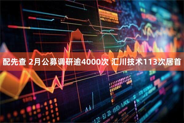 配先查 2月公募调研逾4000次 汇川技术113次居首